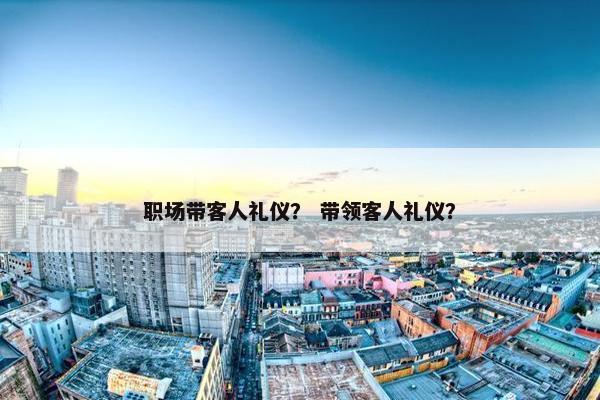 职场带客人礼仪？ 带领客人礼仪？