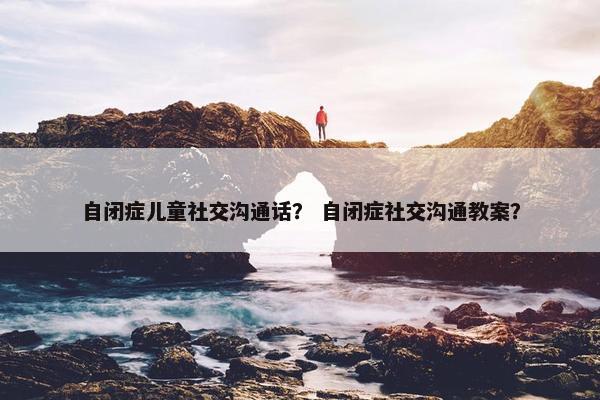 自闭症儿童社交沟通话？ 自闭症社交沟通教案？