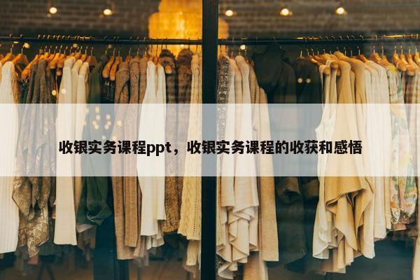 收银实务课程ppt，收银实务课程的收获和感悟