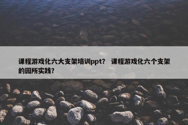 课程游戏化六大支架培训ppt？ 课程游戏化六个支架的园所实践？