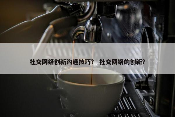 社交网络创新沟通技巧？ 社交网络的创新？