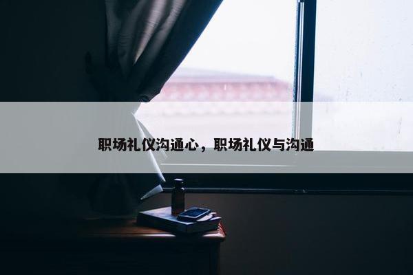 职场礼仪沟通心，职场礼仪与沟通
