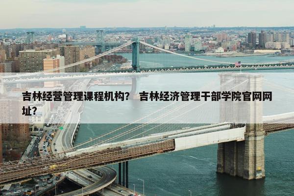 吉林经营管理课程机构？ 吉林经济管理干部学院官网网址？