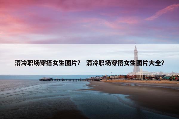 清冷职场穿搭女生图片？ 清冷职场穿搭女生图片大全？