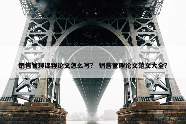 销售管理课程论文怎么写？ 销售管理论文范文大全？