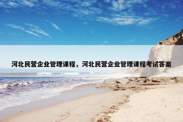 河北民营企业管理课程，河北民营企业管理课程考试答案