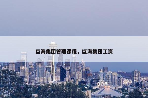 巨海集团管理课程，巨海集团工资