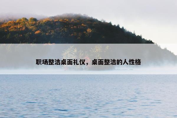 职场整洁桌面礼仪，桌面整洁的人性格