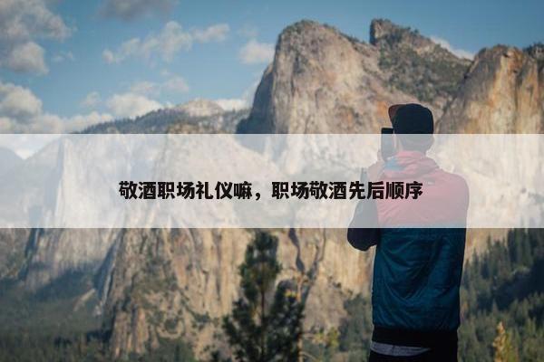 敬酒职场礼仪嘛，职场敬酒先后顺序
