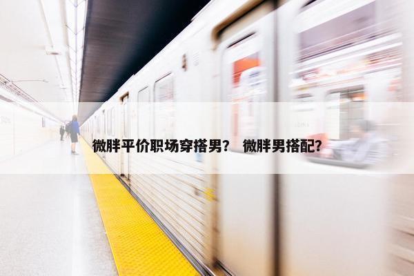 微胖平价职场穿搭男？ 微胖男搭配？