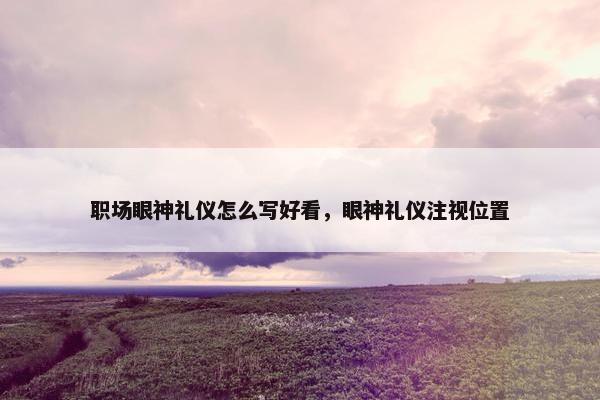 职场眼神礼仪怎么写好看，眼神礼仪注视位置