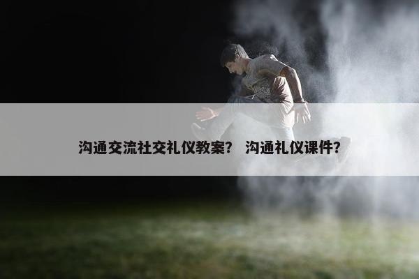 沟通交流社交礼仪教案？ 沟通礼仪课件？