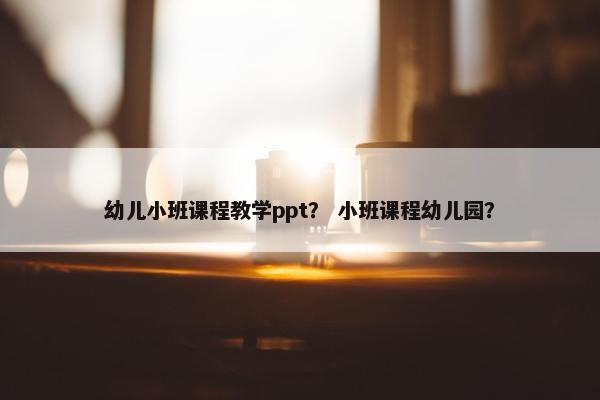 幼儿小班课程教学ppt？ 小班课程幼儿园？