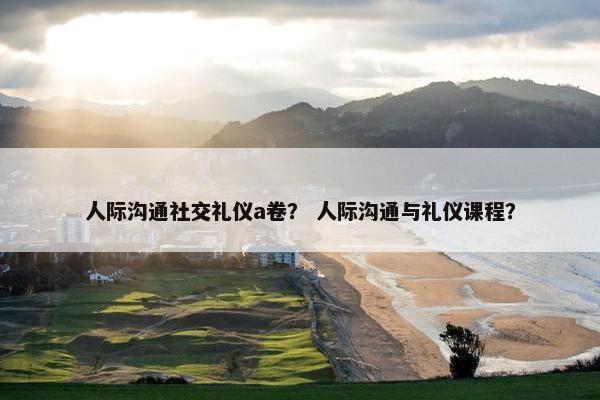 人际沟通社交礼仪a卷？ 人际沟通与礼仪课程？