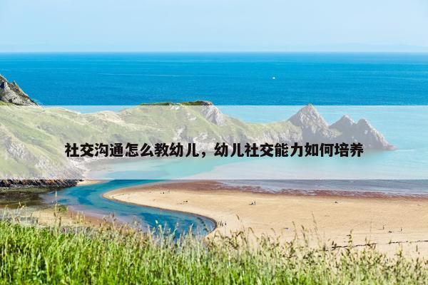 社交沟通怎么教幼儿，幼儿社交能力如何培养