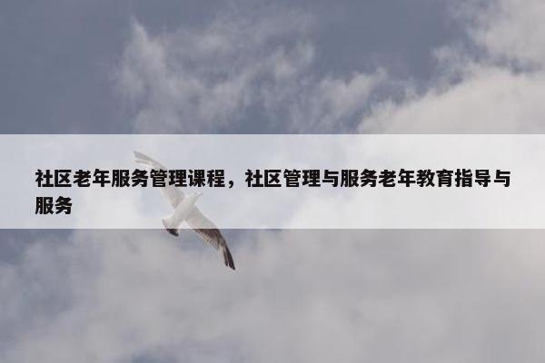 社区老年服务管理课程，社区管理与服务老年教育指导与服务