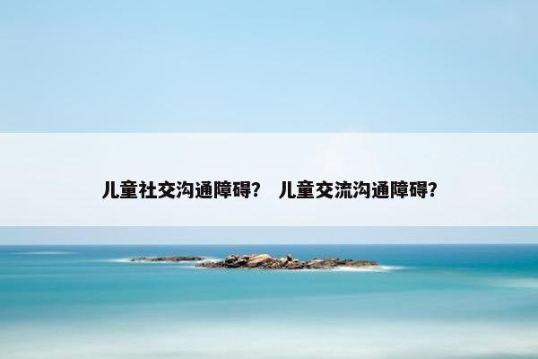 儿童社交沟通障碍？ 儿童交流沟通障碍？