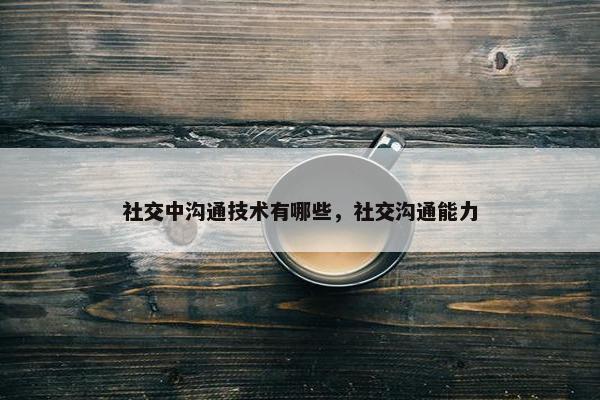 社交中沟通技术有哪些，社交沟通能力