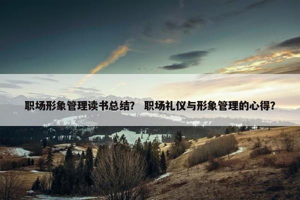 职场形象管理读书总结？ 职场礼仪与形象管理的心得？