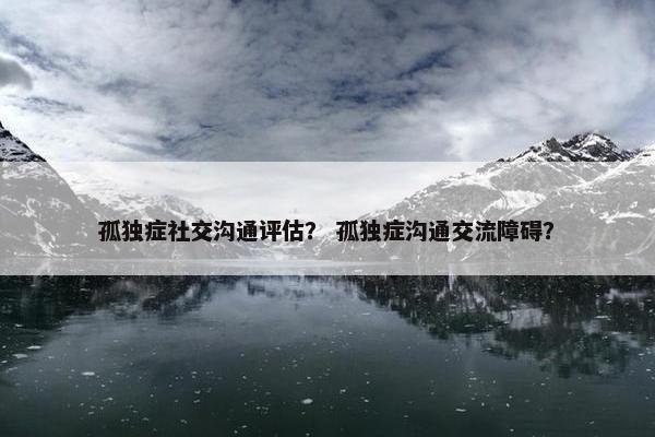 孤独症社交沟通评估？ 孤独症沟通交流障碍？