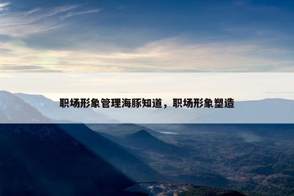 职场形象管理海豚知道，职场形象塑造