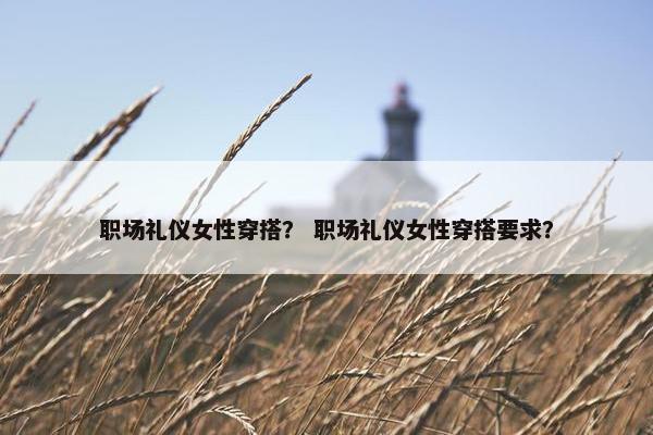 职场礼仪女性穿搭？ 职场礼仪女性穿搭要求？