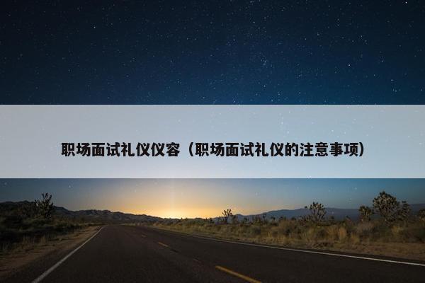 职场面试礼仪仪容（职场面试礼仪的注意事项）