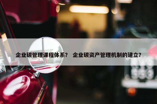 企业碳管理课程体系？ 企业碳资产管理机制的建立？