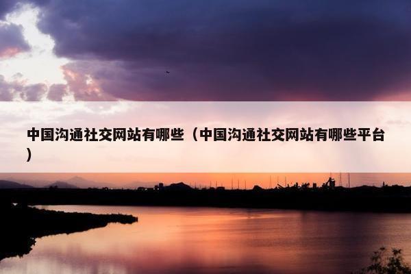 中国沟通社交网站有哪些（中国沟通社交网站有哪些平台）
