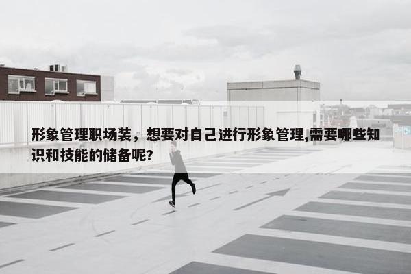 形象管理职场装，想要对自己进行形象管理,需要哪些知识和技能的储备呢?