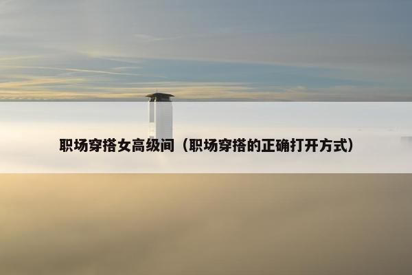 职场穿搭女高级间（职场穿搭的正确打开方式）