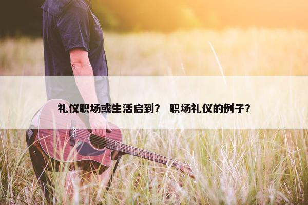 礼仪职场或生活启到？ 职场礼仪的例子？