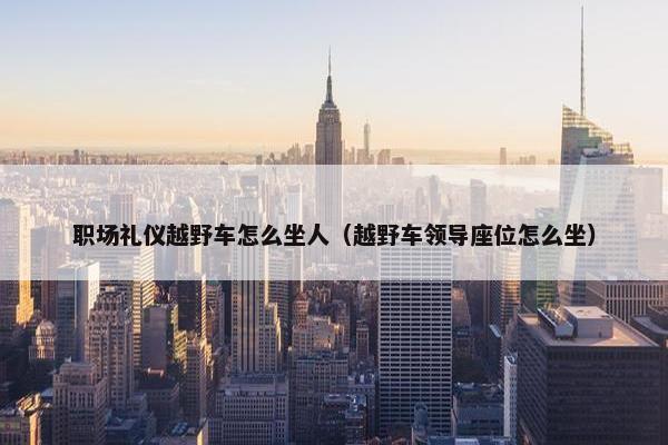 职场礼仪越野车怎么坐人（越野车领导座位怎么坐）