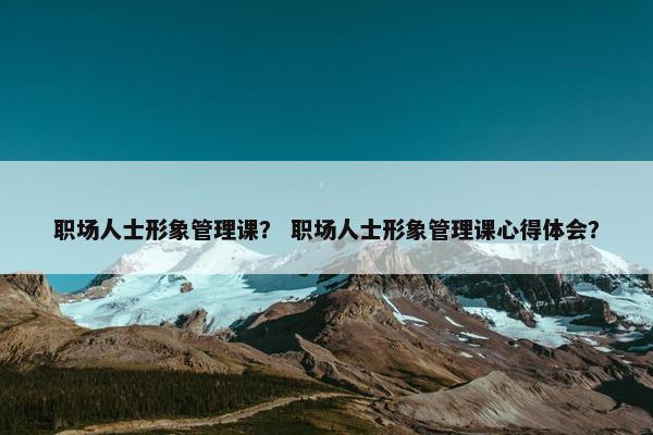 职场人士形象管理课？ 职场人士形象管理课心得体会？