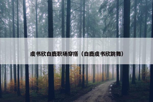 虞书欣白鹿职场穿搭（白鹿虞书欣跳舞）