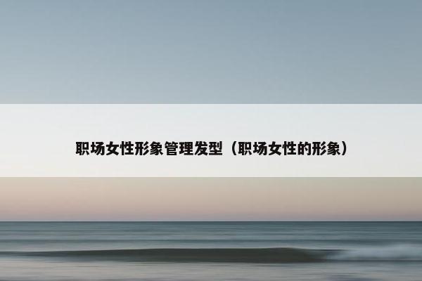职场女性形象管理发型（职场女性的形象）