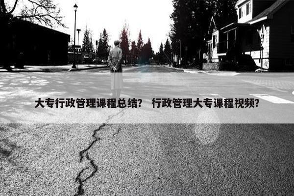 大专行政管理课程总结？ 行政管理大专课程视频？