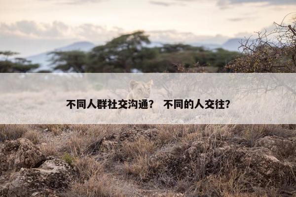 不同人群社交沟通？ 不同的人交往？