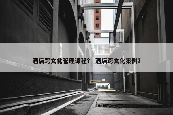 酒店跨文化管理课程？ 酒店跨文化案例？