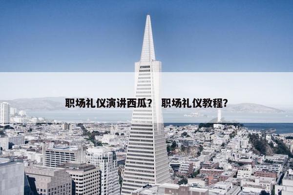 职场礼仪演讲西瓜？ 职场礼仪教程？