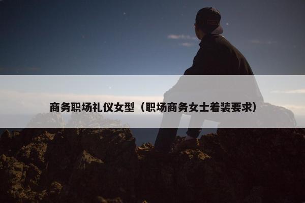 商务职场礼仪女型（职场商务女士着装要求）