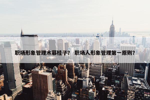 职场形象管理木慕桂子？ 职场人形象管理第一原则？