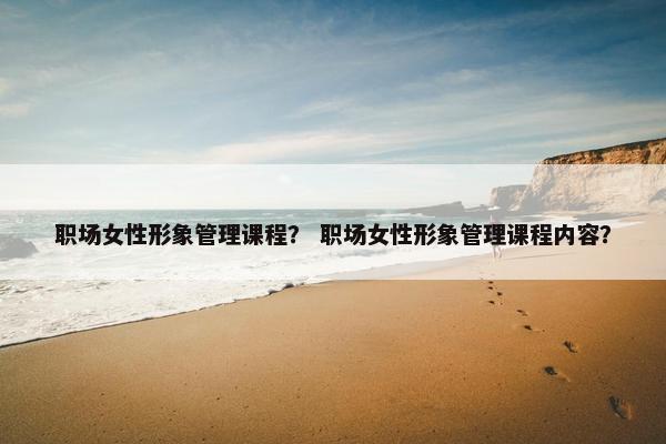 职场女性形象管理课程？ 职场女性形象管理课程内容？