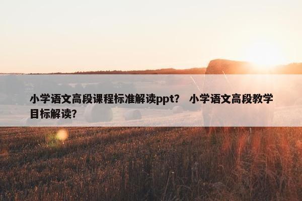 小学语文高段课程标准解读ppt？ 小学语文高段教学目标解读？