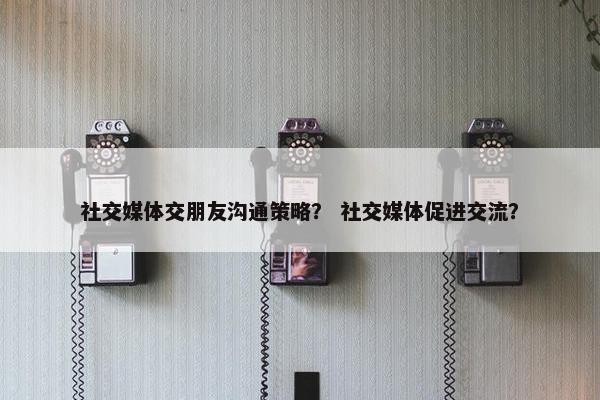 社交媒体交朋友沟通策略？ 社交媒体促进交流？