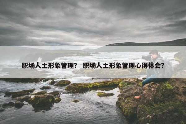 职场人土形象管理？ 职场人土形象管理心得体会？