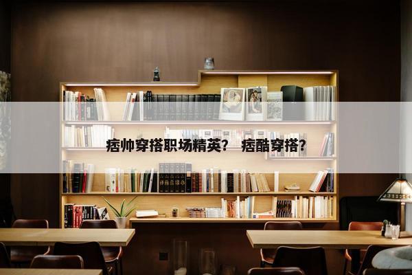 痞帅穿搭职场精英？ 痞酷穿搭？