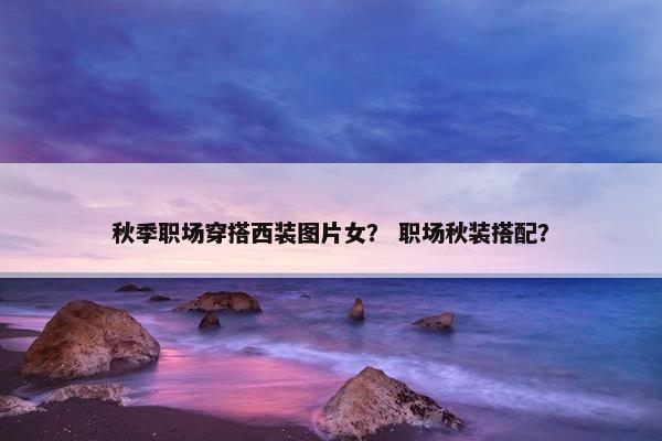秋季职场穿搭西装图片女？ 职场秋装搭配？