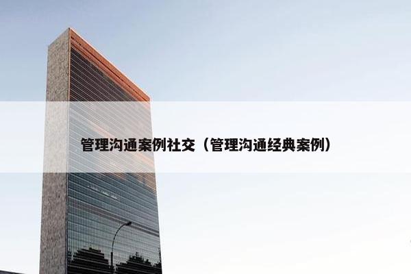 管理沟通案例社交（管理沟通经典案例）