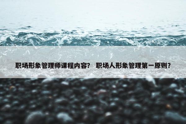 职场形象管理师课程内容？ 职场人形象管理第一原则？